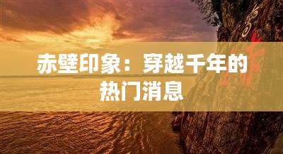 赤壁印象:穿越千年的热门消息