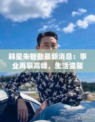 韩星朱智勋最新消息：事业再攀高峰，生活温馨甜蜜