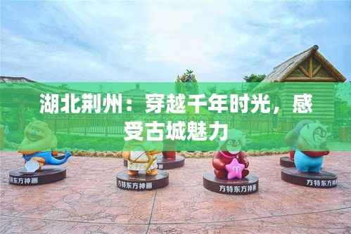 湖北荆州:穿越千年时光,感受古城魅力