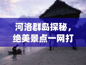 河洛群岛探秘,绝美景点一网打尽,旅行攻略大揭秘!