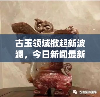 古玉领域掀起新波澜，今日新闻最新消息揭秘