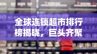 全球连锁超市排行榜揭晓，巨头齐聚，谁领风骚？