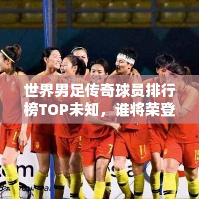 世界男足传奇球员排行榜TOP未知，谁将荣登巅峰？