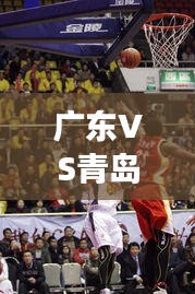 广东VS青岛赛场对决，精彩比赛视频回顾
